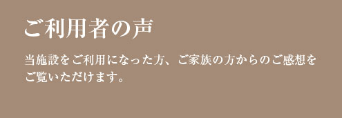 ご利用者の声 当施設をご利用になった方、 ご家族の方からのご感想を ご覧いただけます。